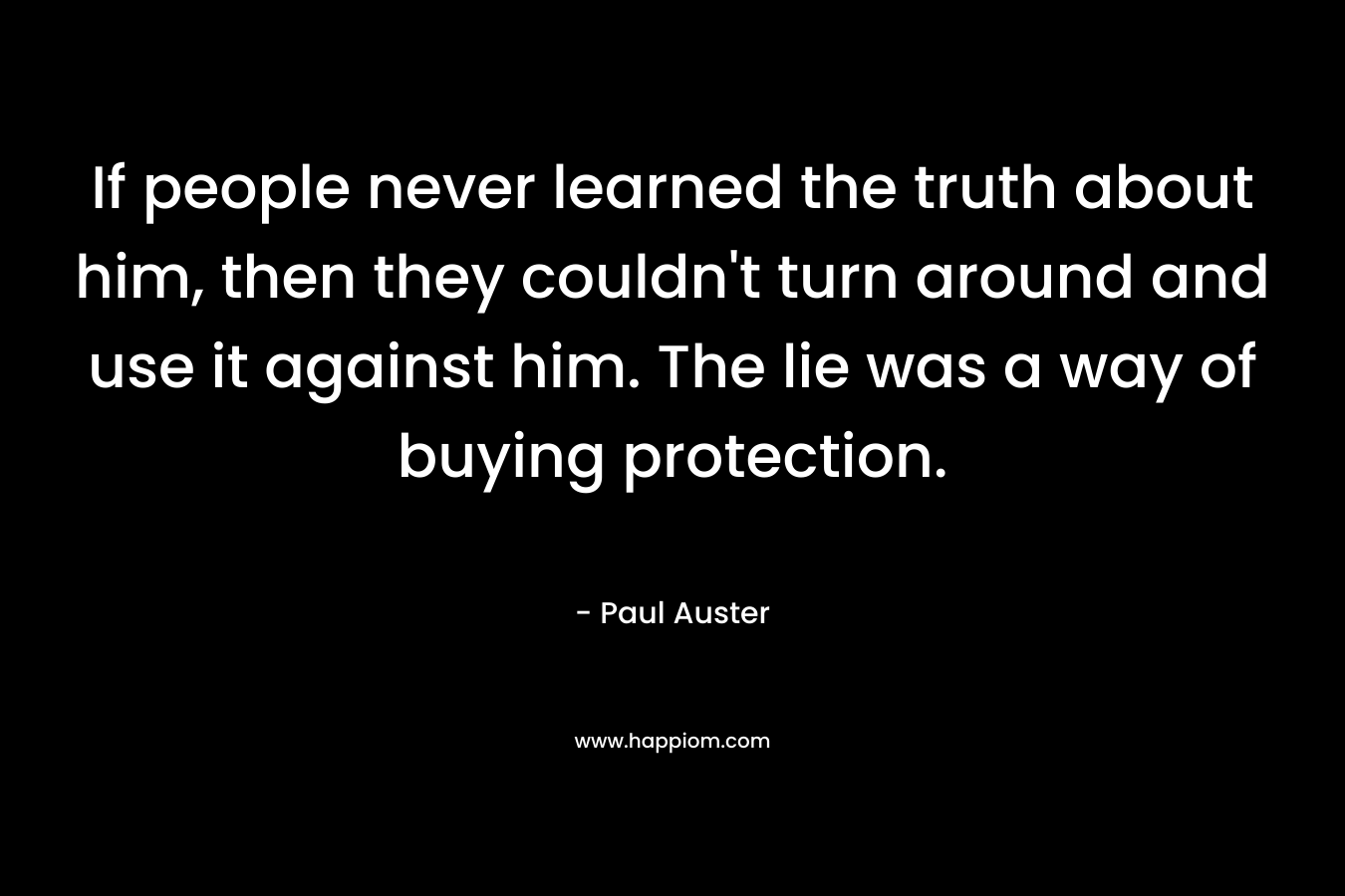 If people never learned the truth about him, then they couldn’t turn around and use it against him. The lie was a way of buying protection. – Paul Auster
