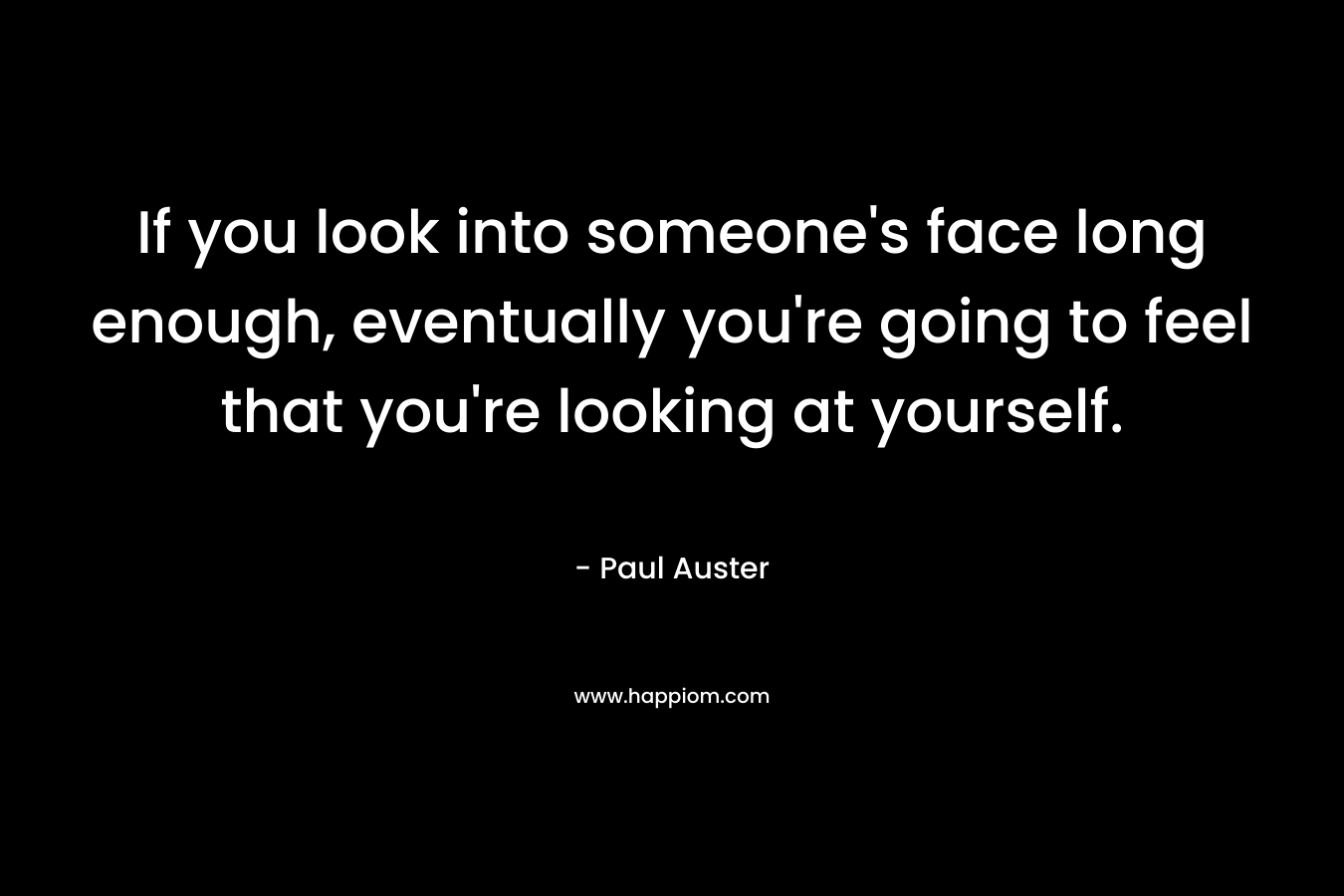 If you look into someone’s face long enough, eventually you’re going to feel that you’re looking at yourself. – Paul Auster