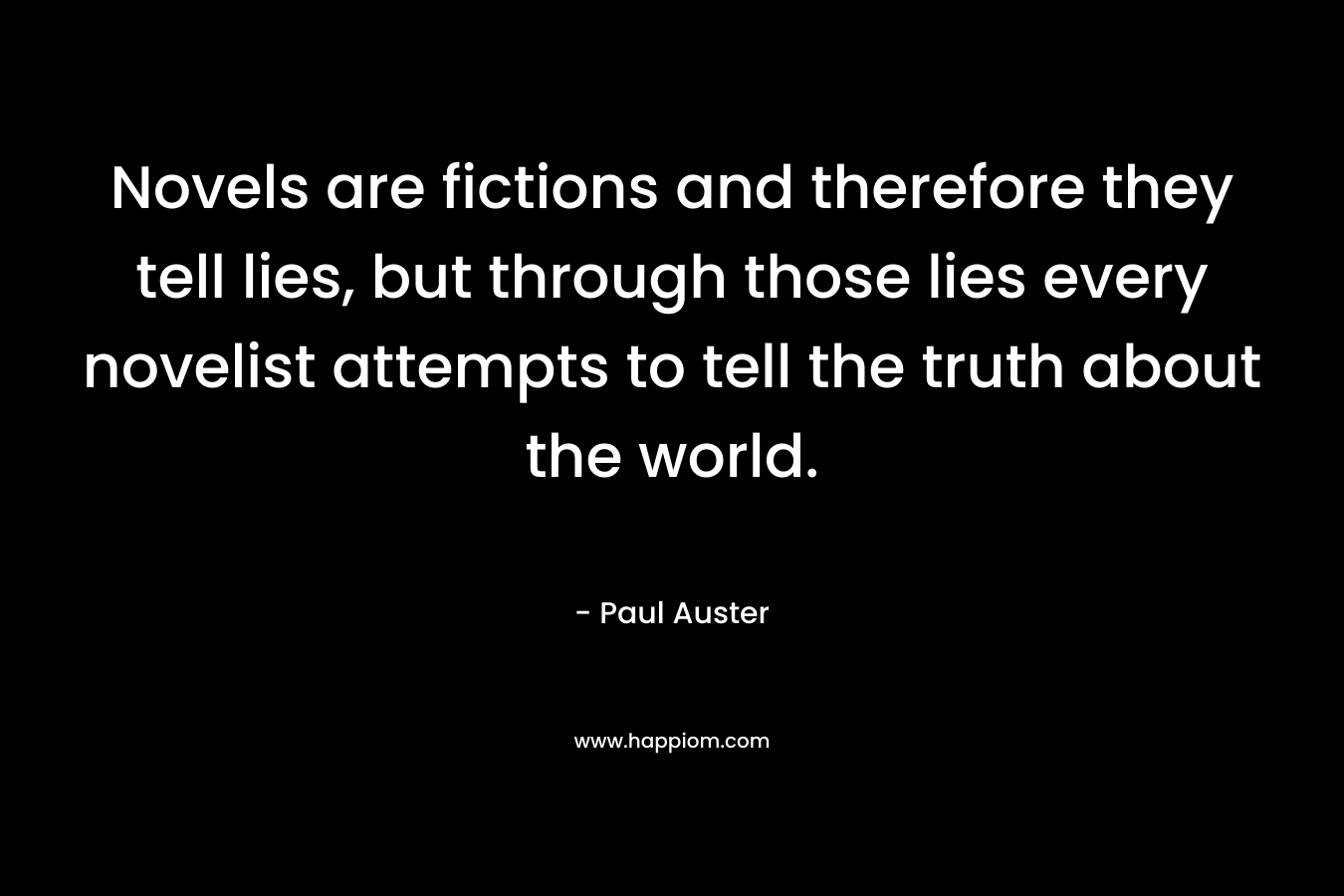 Novels are fictions and therefore they tell lies, but through those lies every novelist attempts to tell the truth about the world. – Paul Auster