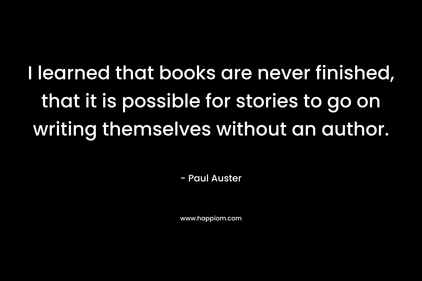 I learned that books are never finished, that it is possible for stories to go on writing themselves without an author.