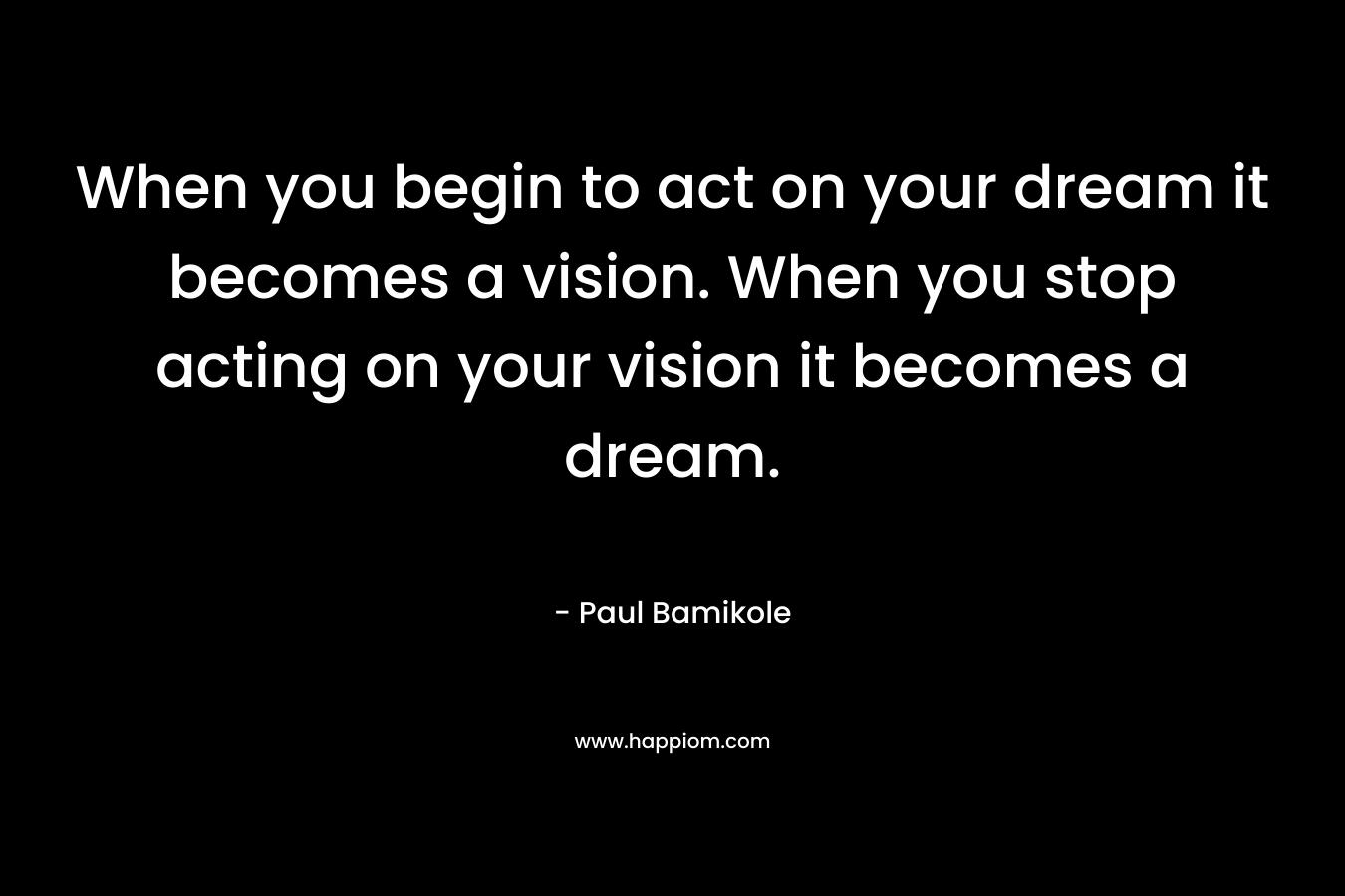 When you begin to act on your dream it becomes a vision. When you stop acting on your vision it becomes a dream.
