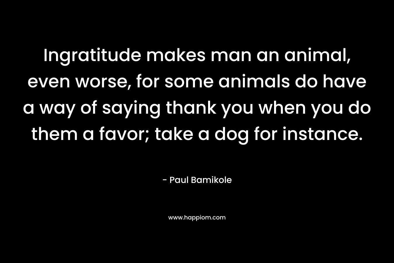 Ingratitude makes man an animal, even worse, for some animals do have a way of saying thank you when you do them a favor; take a dog for instance. – Paul Bamikole