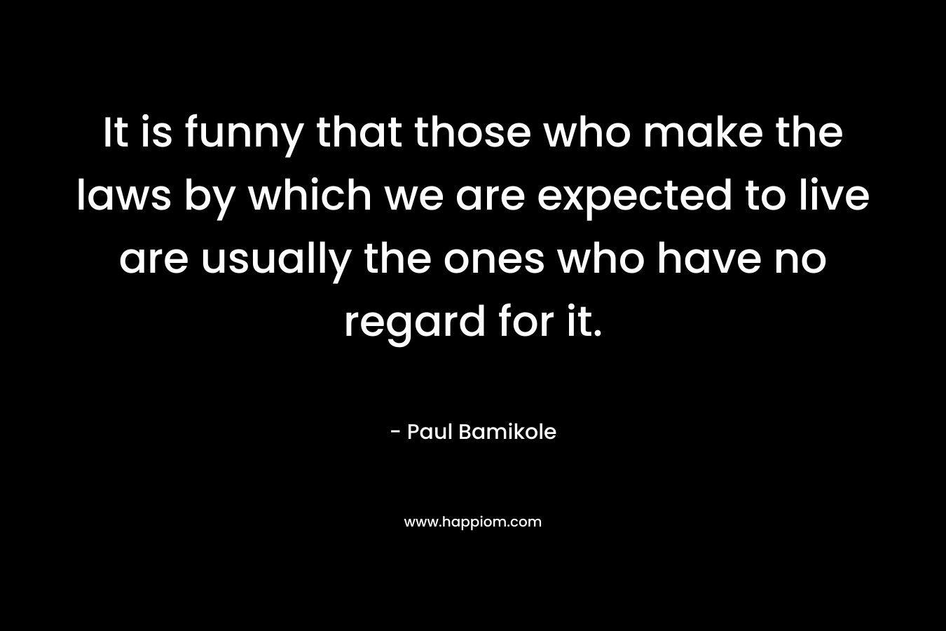 It is funny that those who make the laws by which we are expected to live are usually the ones who have no regard for it. – Paul Bamikole