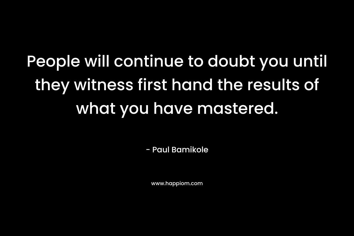 People will continue to doubt you until they witness first hand the results of what you have mastered. – Paul Bamikole