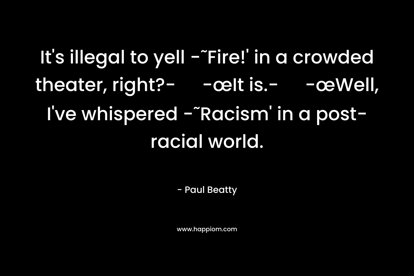 It’s illegal to yell -˜Fire!’ in a crowded theater, right?- -œIt is.- -œWell, I’ve whispered -˜Racism’ in a post-racial world. – Paul Beatty