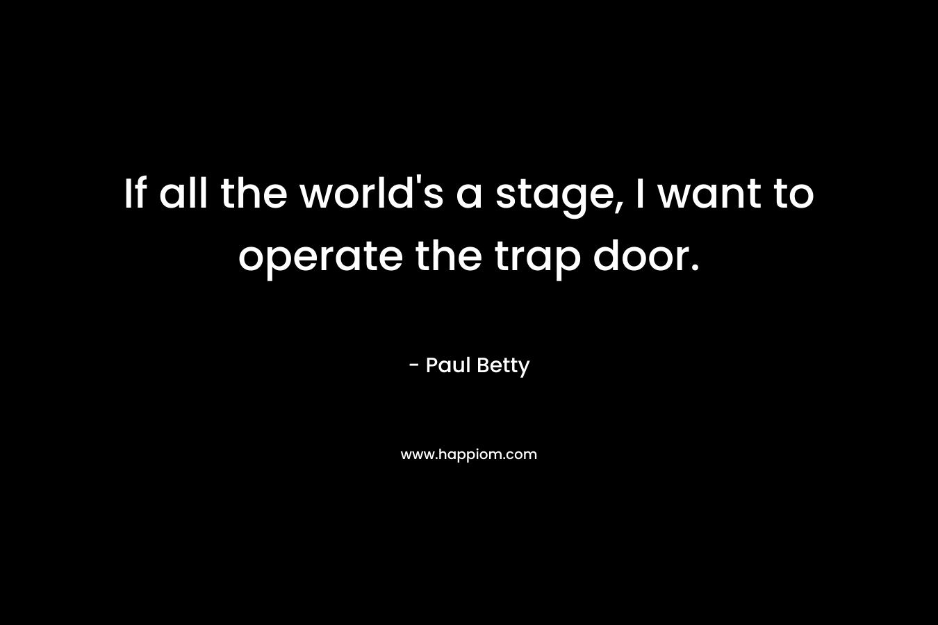 If all the world’s a stage, I want to operate the trap door. – Paul Betty