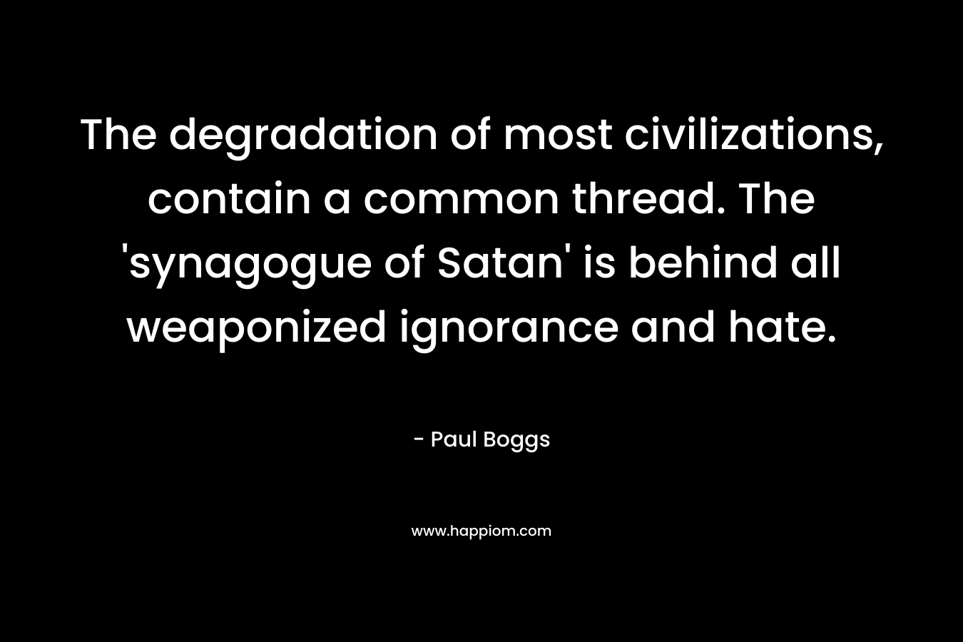 The degradation of most civilizations, contain a common thread. The ‘synagogue of Satan’ is behind all weaponized ignorance and hate. – Paul Boggs