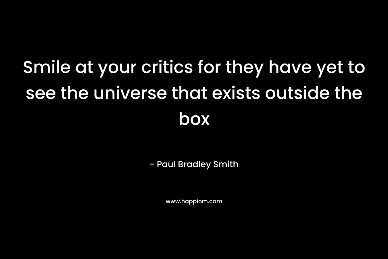 Smile at your critics for they have yet to see the universe that exists outside the box – Paul Bradley Smith