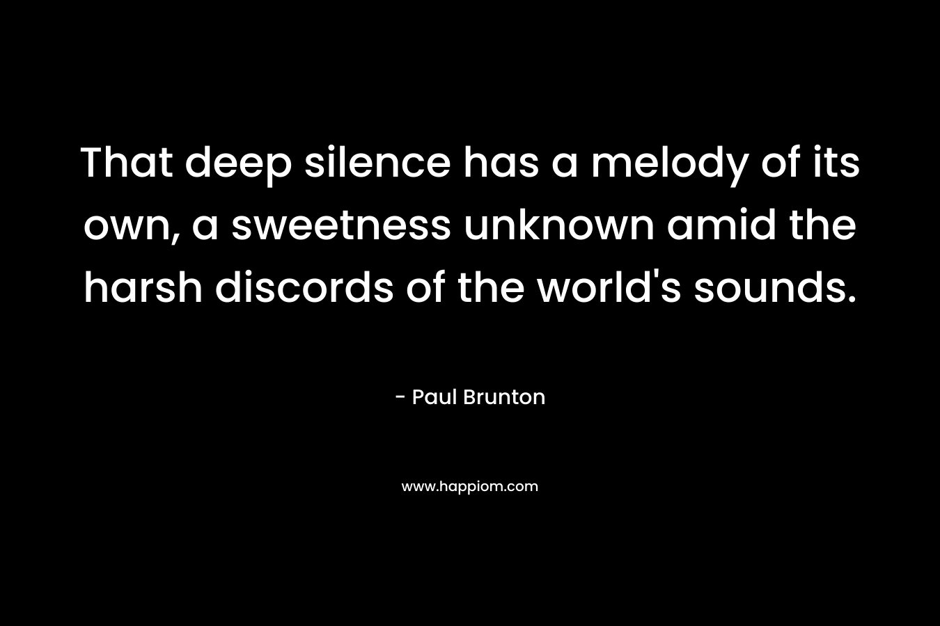 That deep silence has a melody of its own, a sweetness unknown amid the harsh discords of the world’s sounds. – Paul Brunton