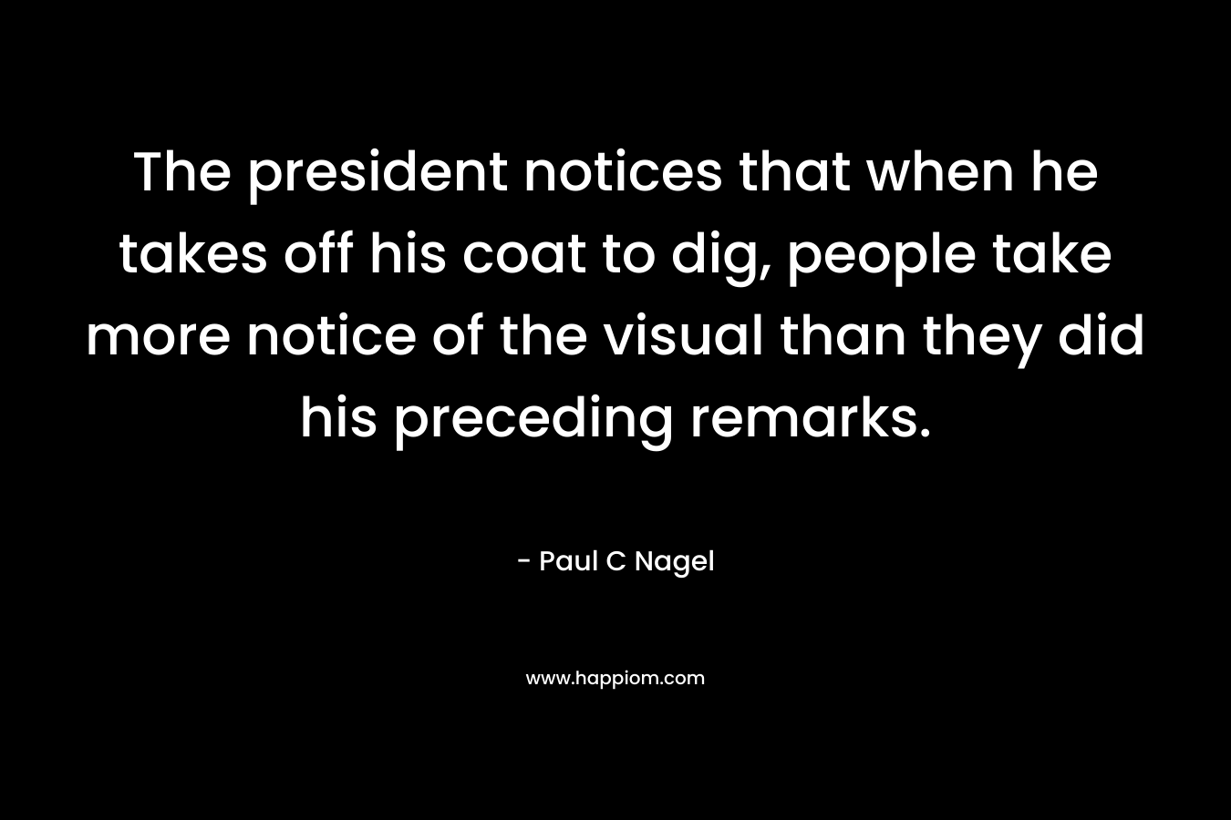 The president notices that when he takes off his coat to dig, people take more notice of the visual than they did his preceding remarks. – Paul C Nagel