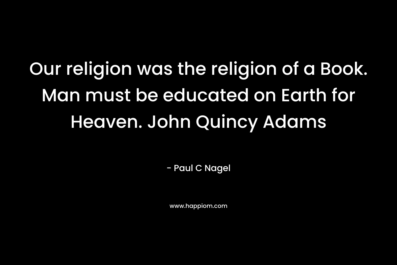 Our religion was the religion of a Book. Man must be educated on Earth for Heaven. John Quincy Adams – Paul C Nagel