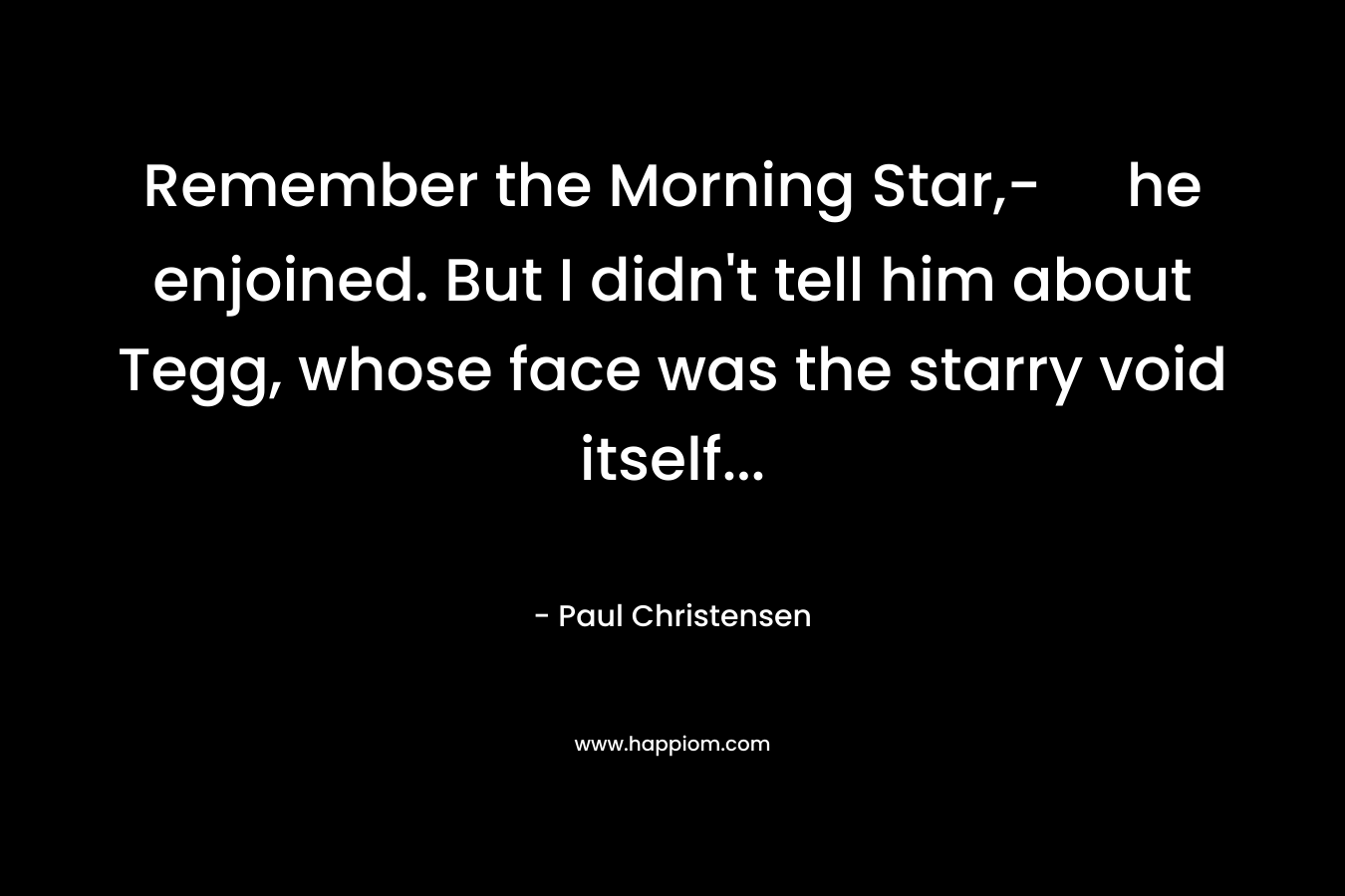 Remember the Morning Star,- he enjoined. But I didn’t tell him about Tegg, whose face was the starry void itself… – Paul Christensen