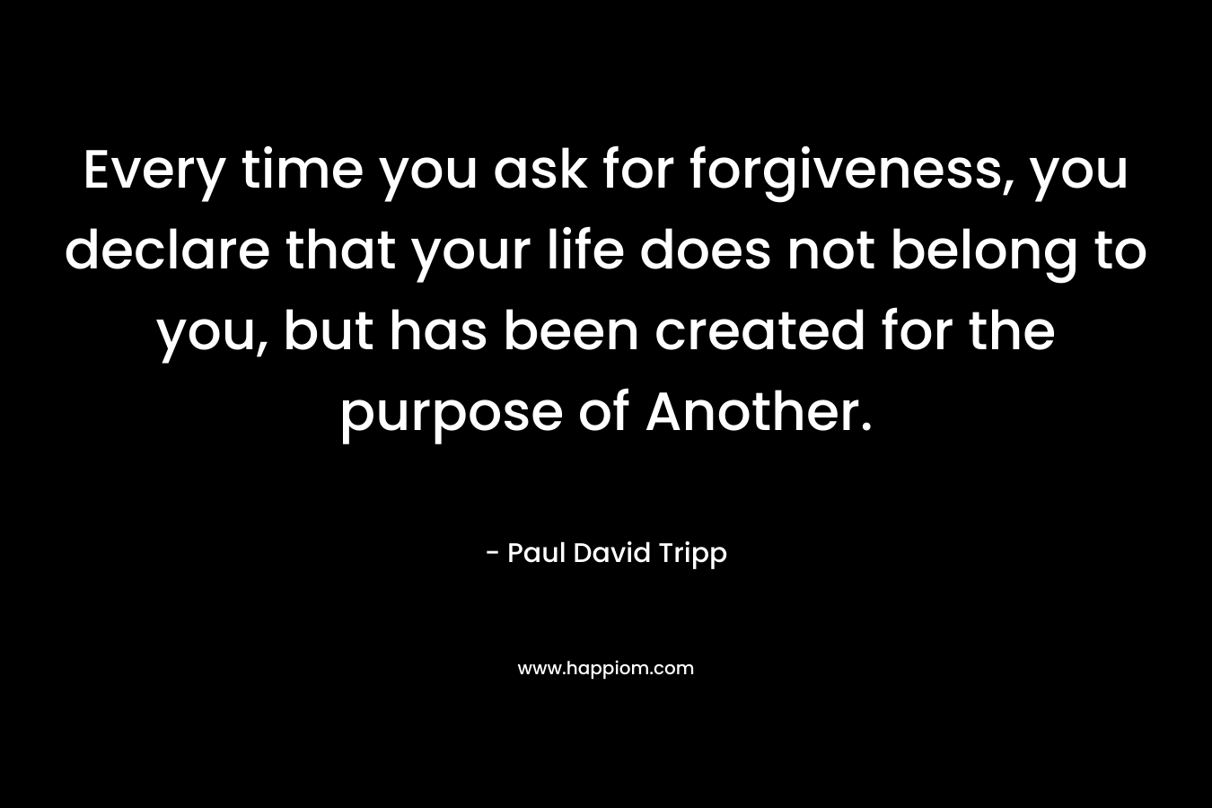 Every time you ask for forgiveness, you declare that your life does not belong to you, but has been created for the purpose of Another. – Paul David Tripp