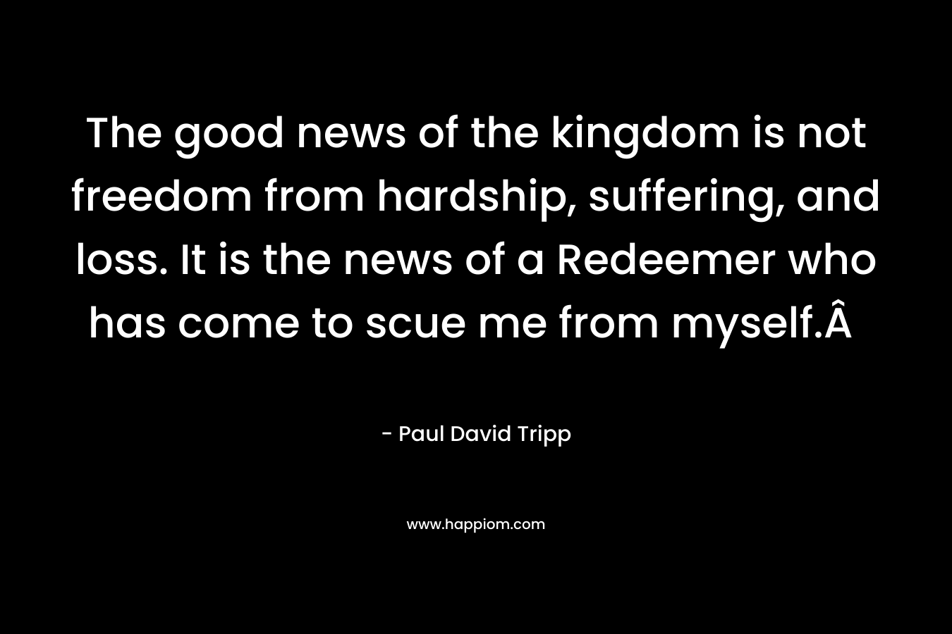 The good news of the kingdom is not freedom from hardship, suffering, and loss. It is the news of a Redeemer who has come to scue me from myself.Â 