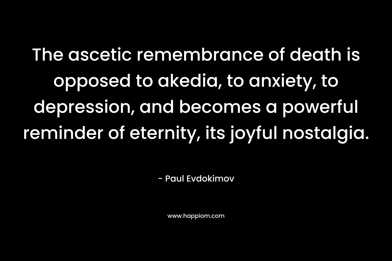 The ascetic remembrance of death is opposed to akedia, to anxiety, to depression, and becomes a powerful reminder of eternity, its joyful nostalgia. – Paul Evdokimov