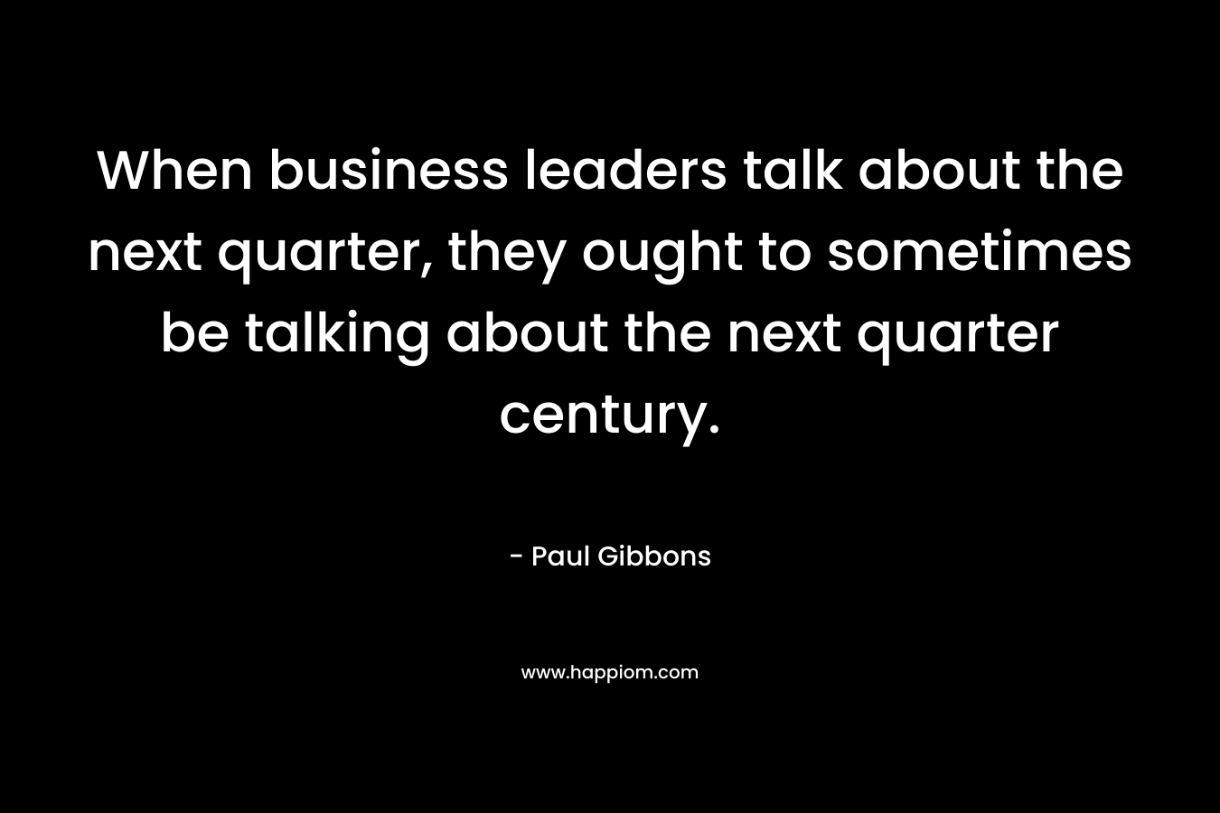 When business leaders talk about the next quarter, they ought to sometimes be talking about the next quarter century. – Paul Gibbons