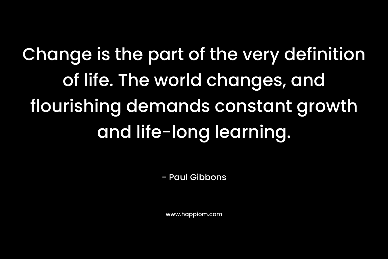 Change is the part of the very definition of life. The world changes, and flourishing demands constant growth and life-long learning. – Paul Gibbons