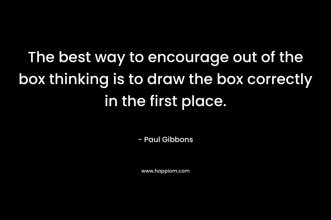 The best way to encourage out of the box thinking is to draw the box correctly in the first place. – Paul Gibbons