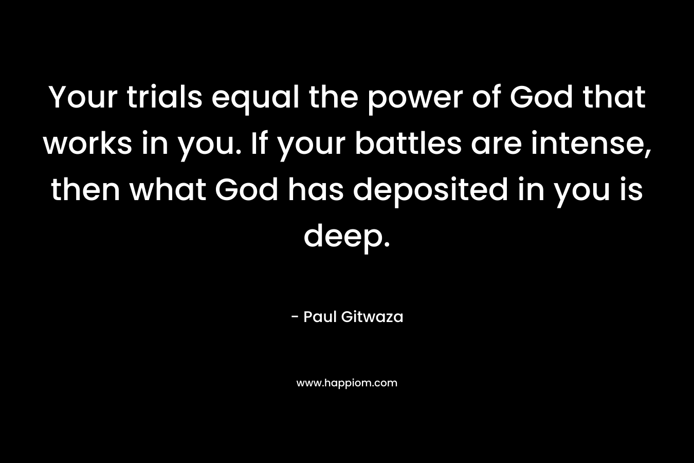 Your trials equal the power of God that works in you. If your battles are intense, then what God has deposited in you is deep. – Paul Gitwaza
