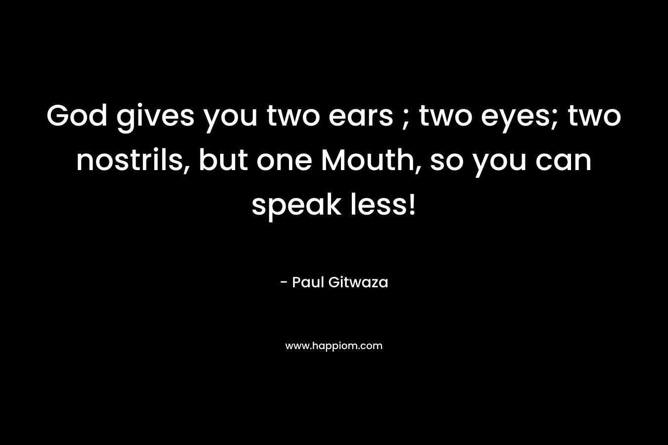 God gives you two ears ; two eyes; two nostrils, but one Mouth, so you can speak less! – Paul Gitwaza