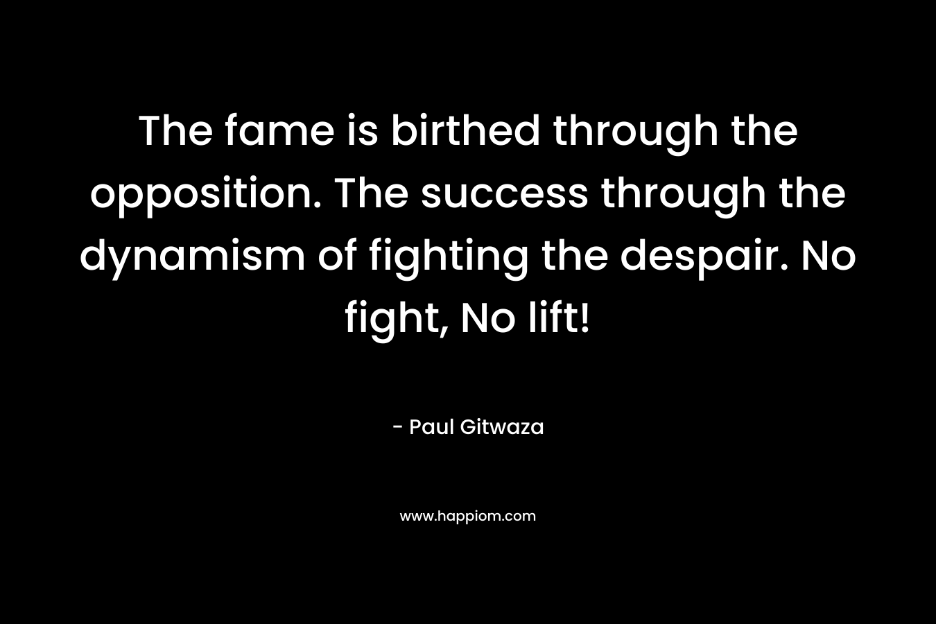 The fame is birthed through the opposition. The success through the dynamism of fighting the despair. No fight, No lift! – Paul Gitwaza
