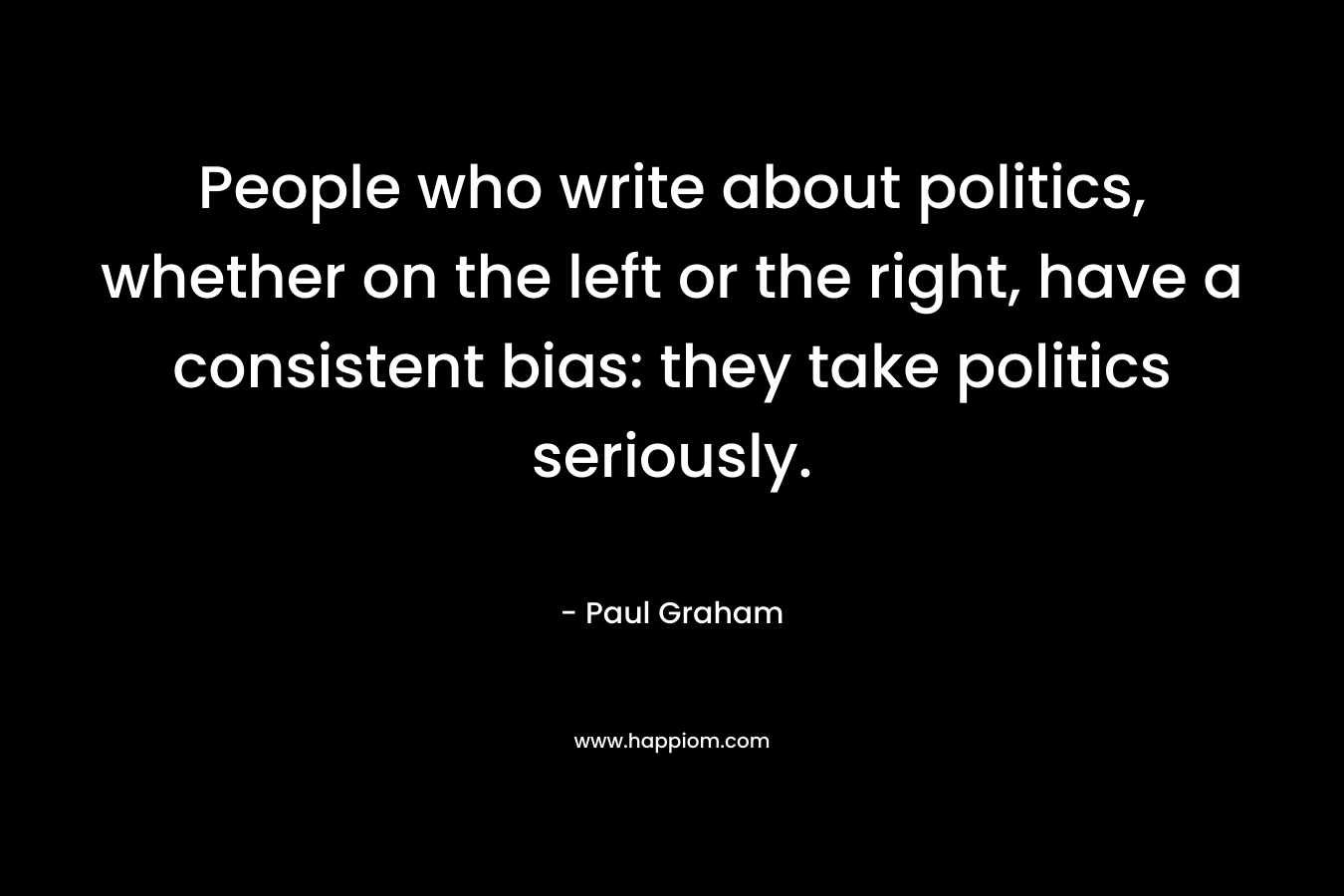 People who write about politics, whether on the left or the right, have a consistent bias: they take politics seriously. – Paul Graham