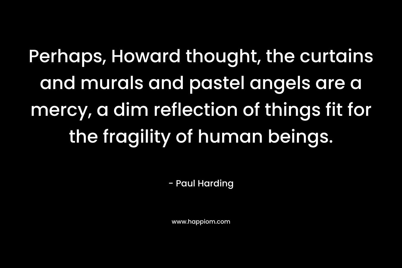 Perhaps, Howard thought, the curtains and murals and pastel angels are a mercy, a dim reflection of things fit for the fragility of human beings. – Paul Harding