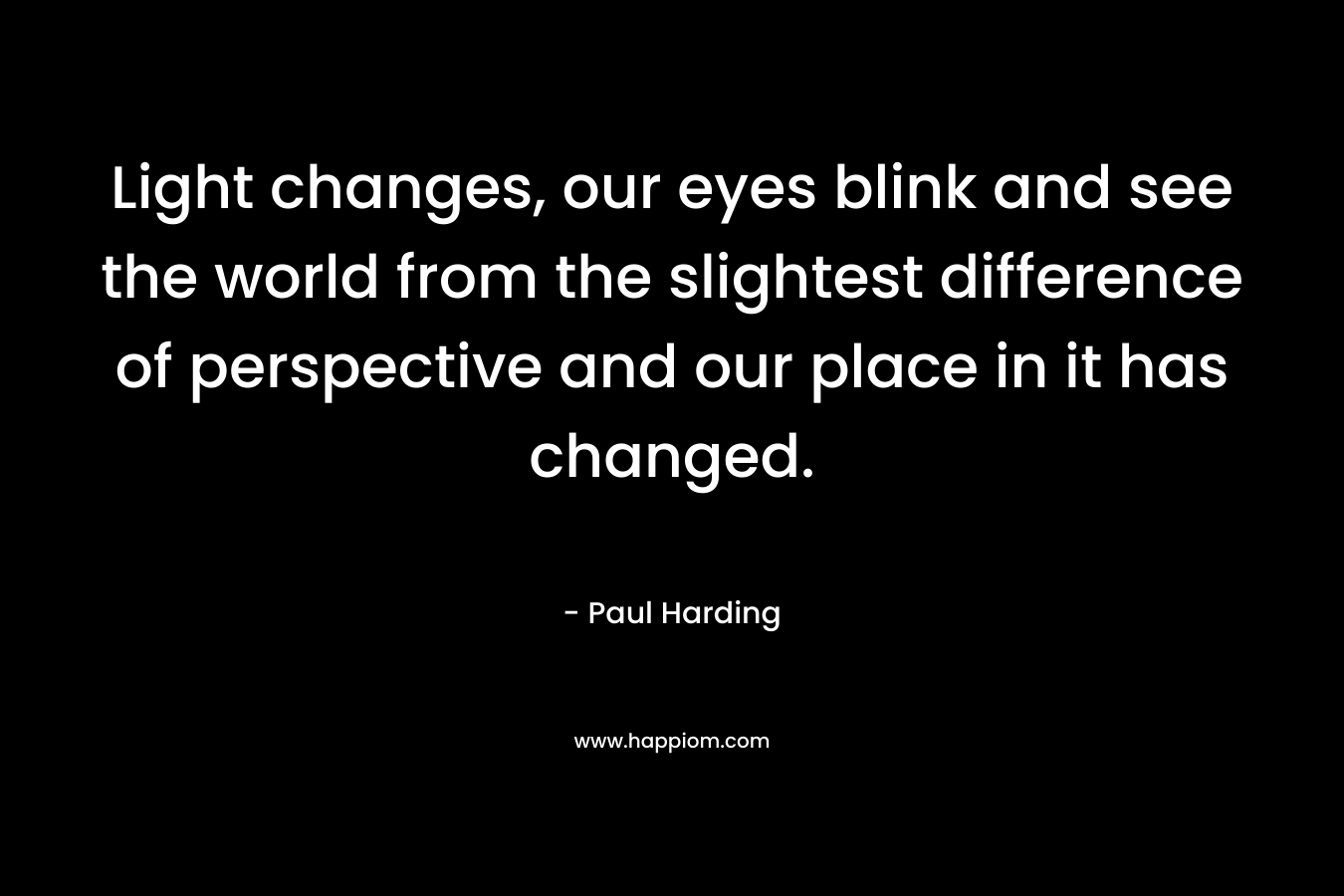 Light changes, our eyes blink and see the world from the slightest difference of perspective and our place in it has changed. – Paul Harding
