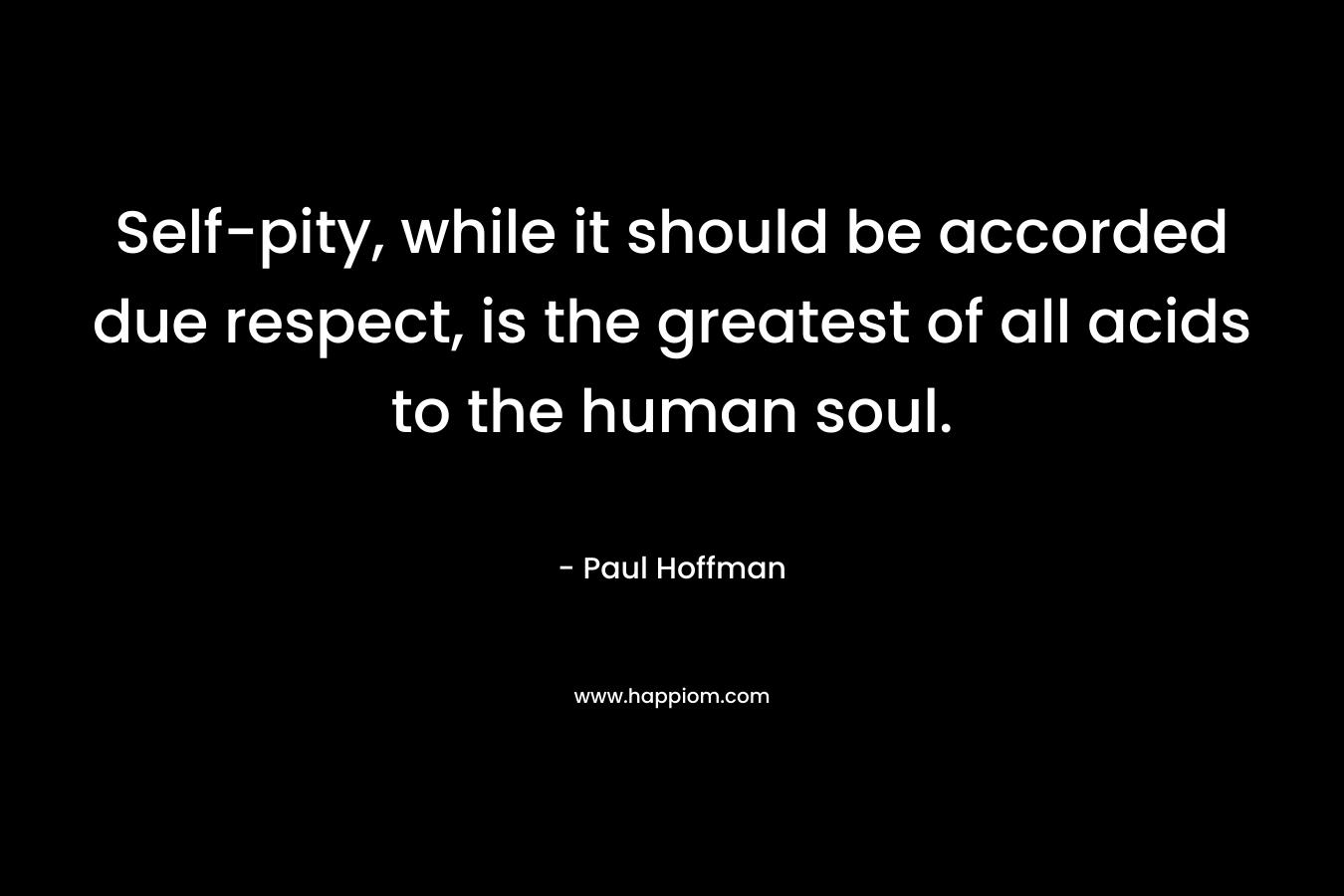Self-pity, while it should be accorded due respect, is the greatest of all acids to the human soul. – Paul Hoffman