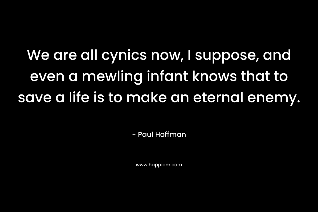 We are all cynics now, I suppose, and even a mewling infant knows that to save a life is to make an eternal enemy. – Paul Hoffman