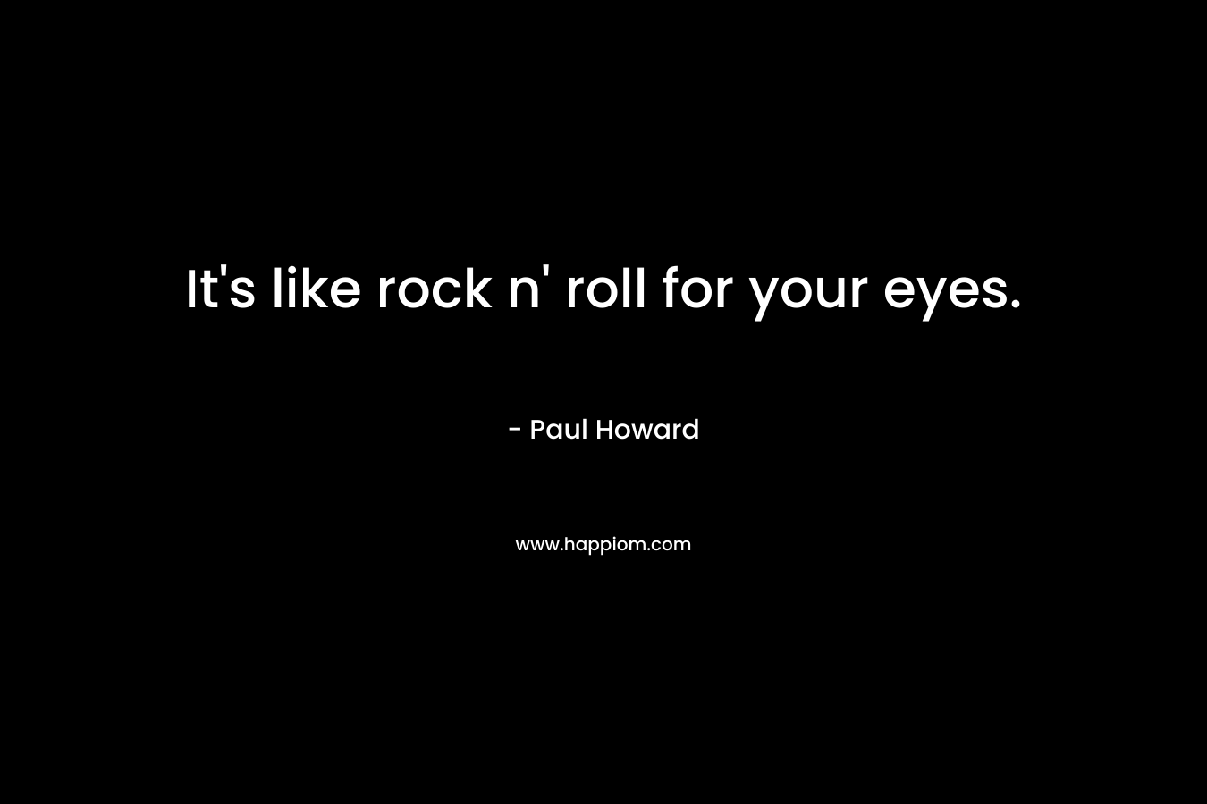It’s like rock n’ roll for your eyes. – Paul Howard