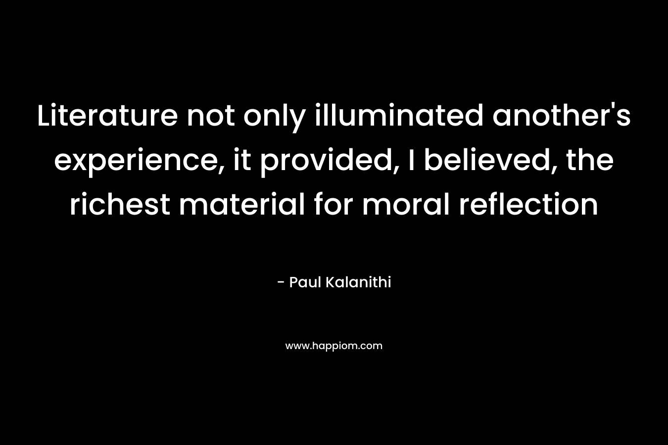 Literature not only illuminated another’s experience, it provided, I believed, the richest material for moral reflection – Paul Kalanithi