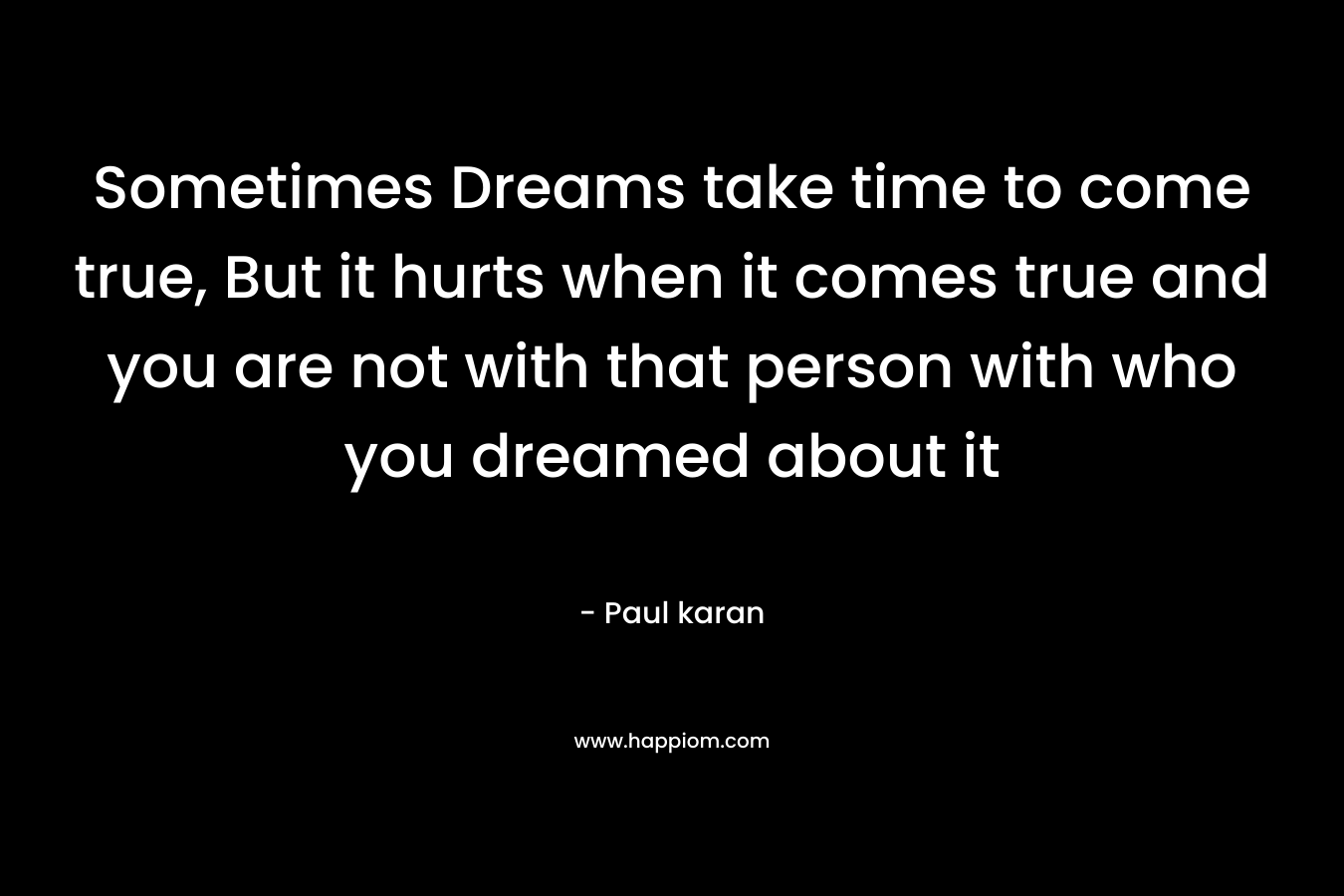 Sometimes Dreams take time to come true, But it hurts when it comes true and you are not with that person with who you dreamed about it – Paul karan