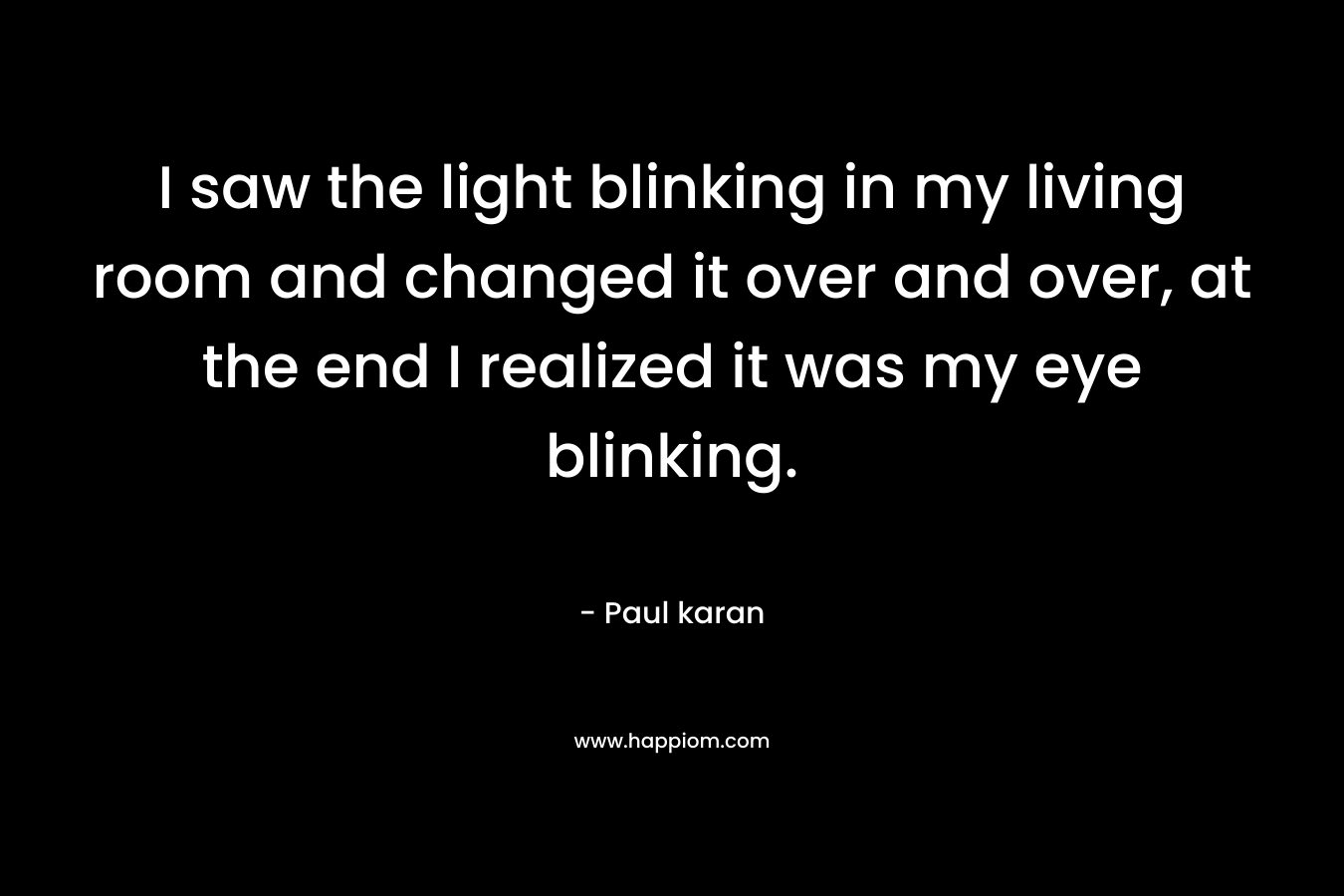 I saw the light blinking in my living room and changed it over and over, at the end I realized it was my eye blinking. – Paul karan