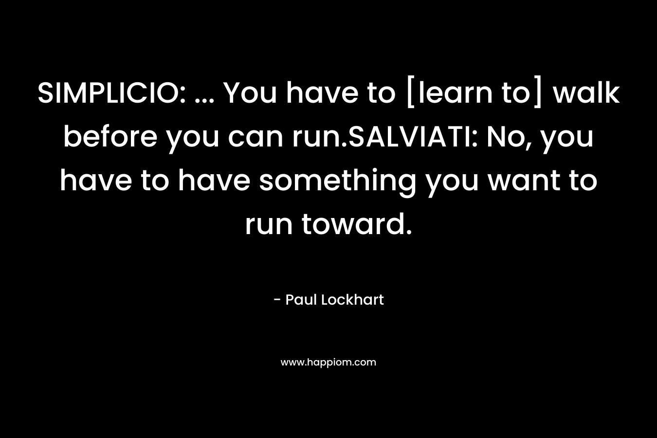 SIMPLICIO: … You have to [learn to] walk before you can run.SALVIATI: No, you have to have something you want to run toward. – Paul  Lockhart