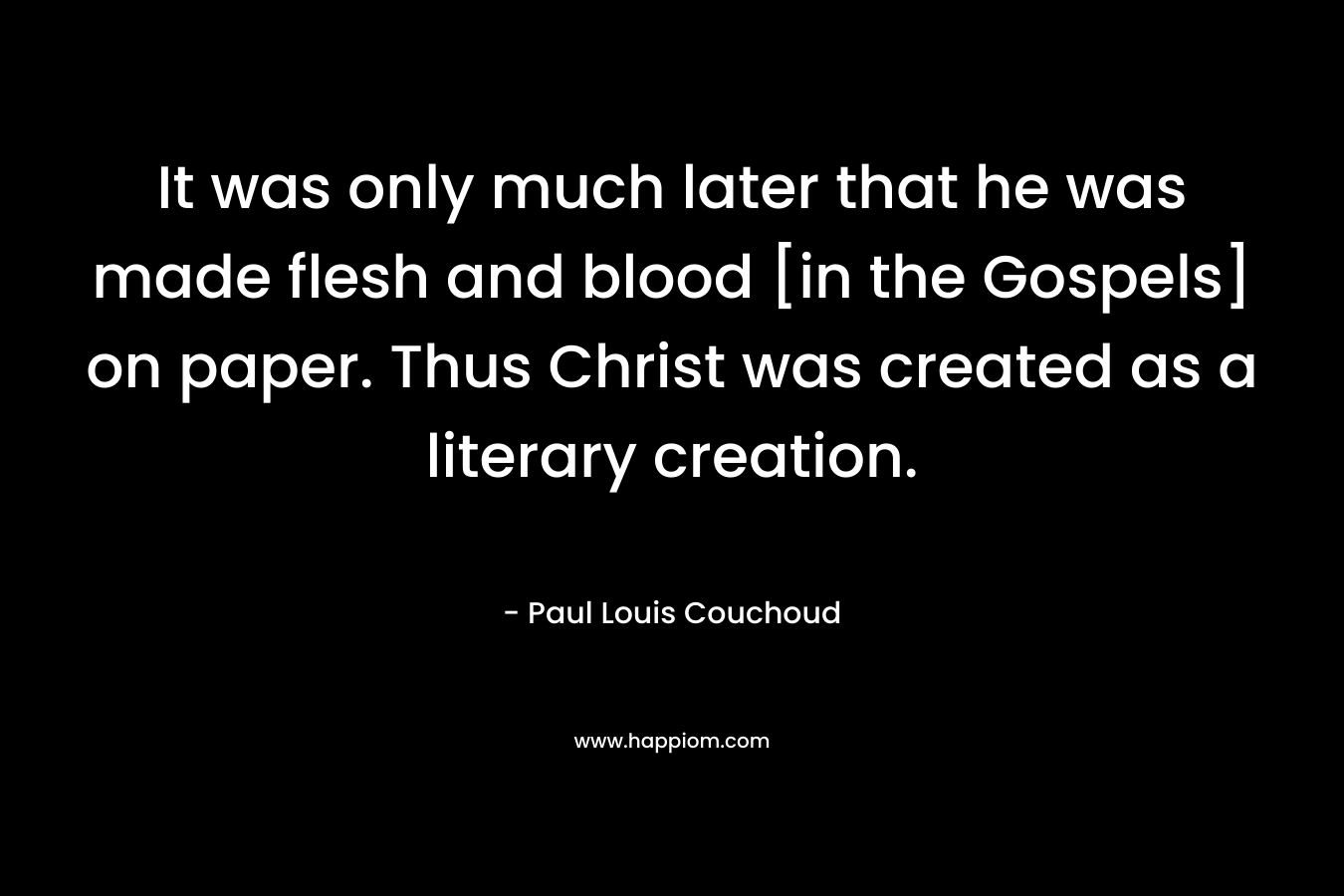 It was only much later that he was made flesh and blood [in the Gospels] on paper. Thus Christ was created as a literary creation. – Paul Louis Couchoud