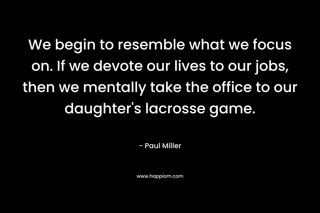 We begin to resemble what we focus on. If we devote our lives to our jobs, then we mentally take the office to our daughter's lacrosse game.