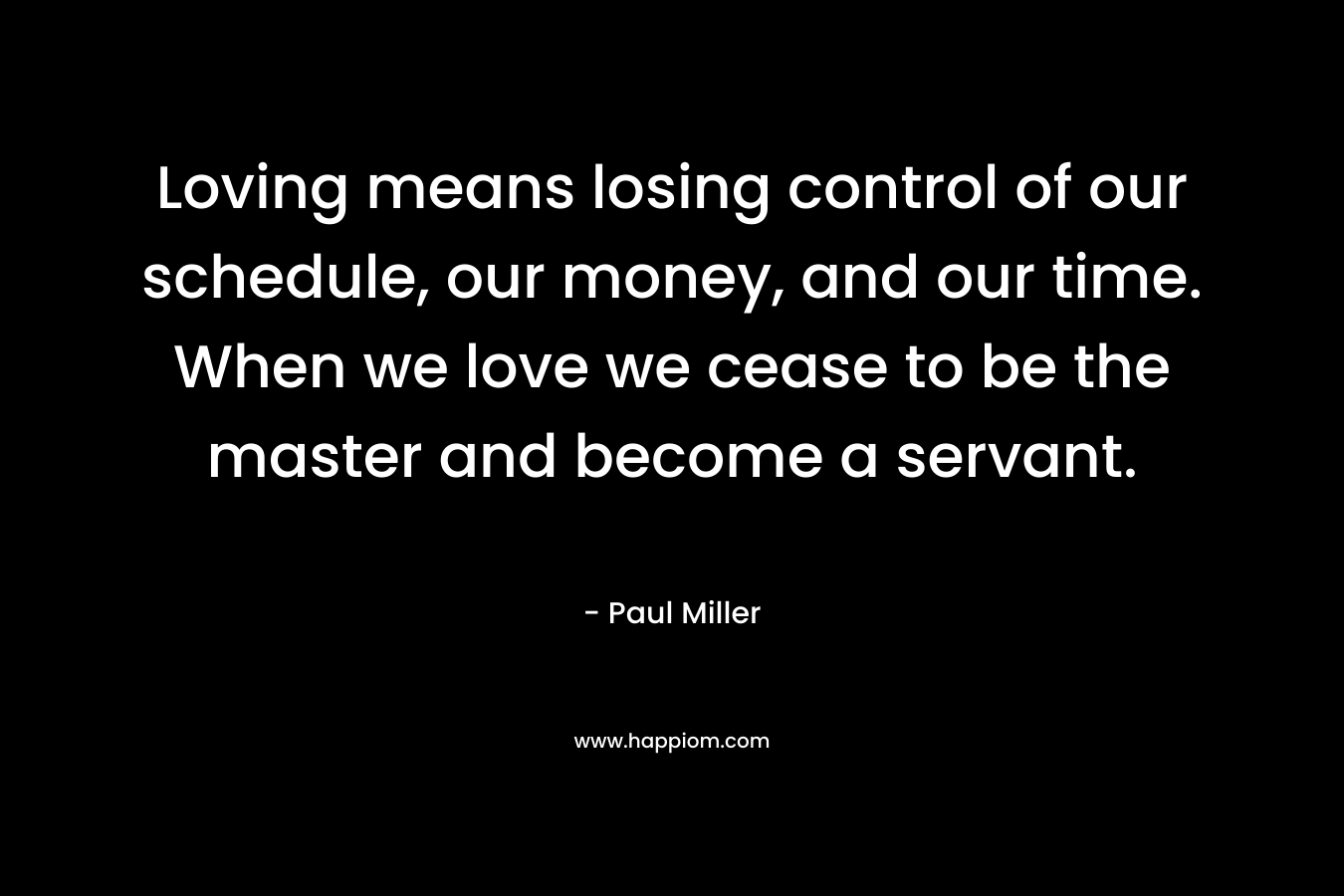 Loving means losing control of our schedule, our money, and our time. When we love we cease to be the master and become a servant. – Paul Miller