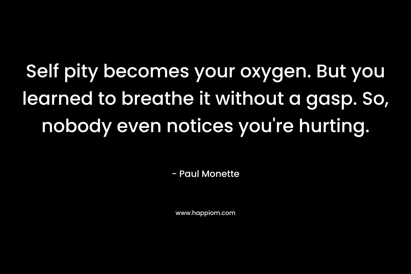 Self pity becomes your oxygen. But you learned to breathe it without a gasp. So, nobody even notices you’re hurting. – Paul Monette