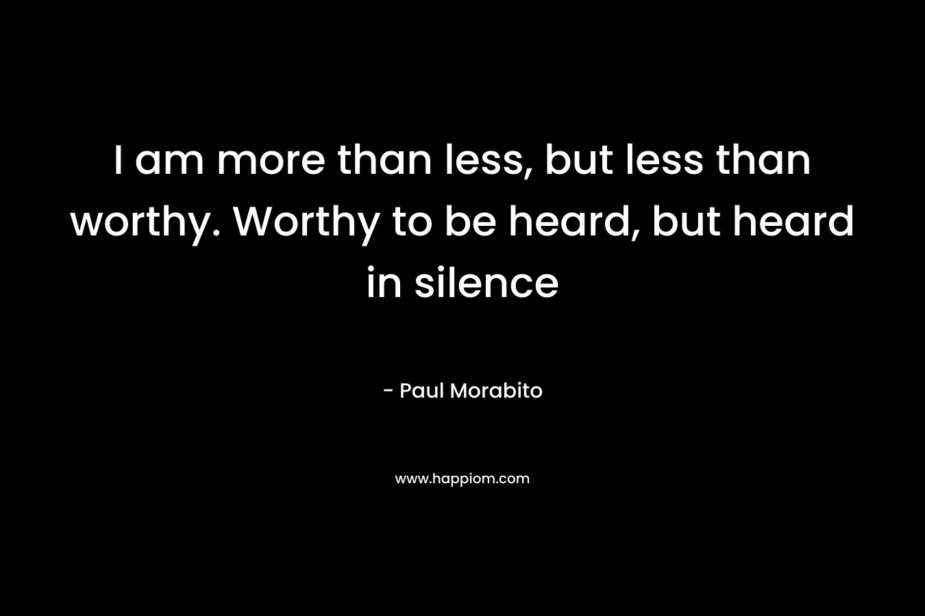 I am more than less, but less than worthy. Worthy to be heard, but heard in silence