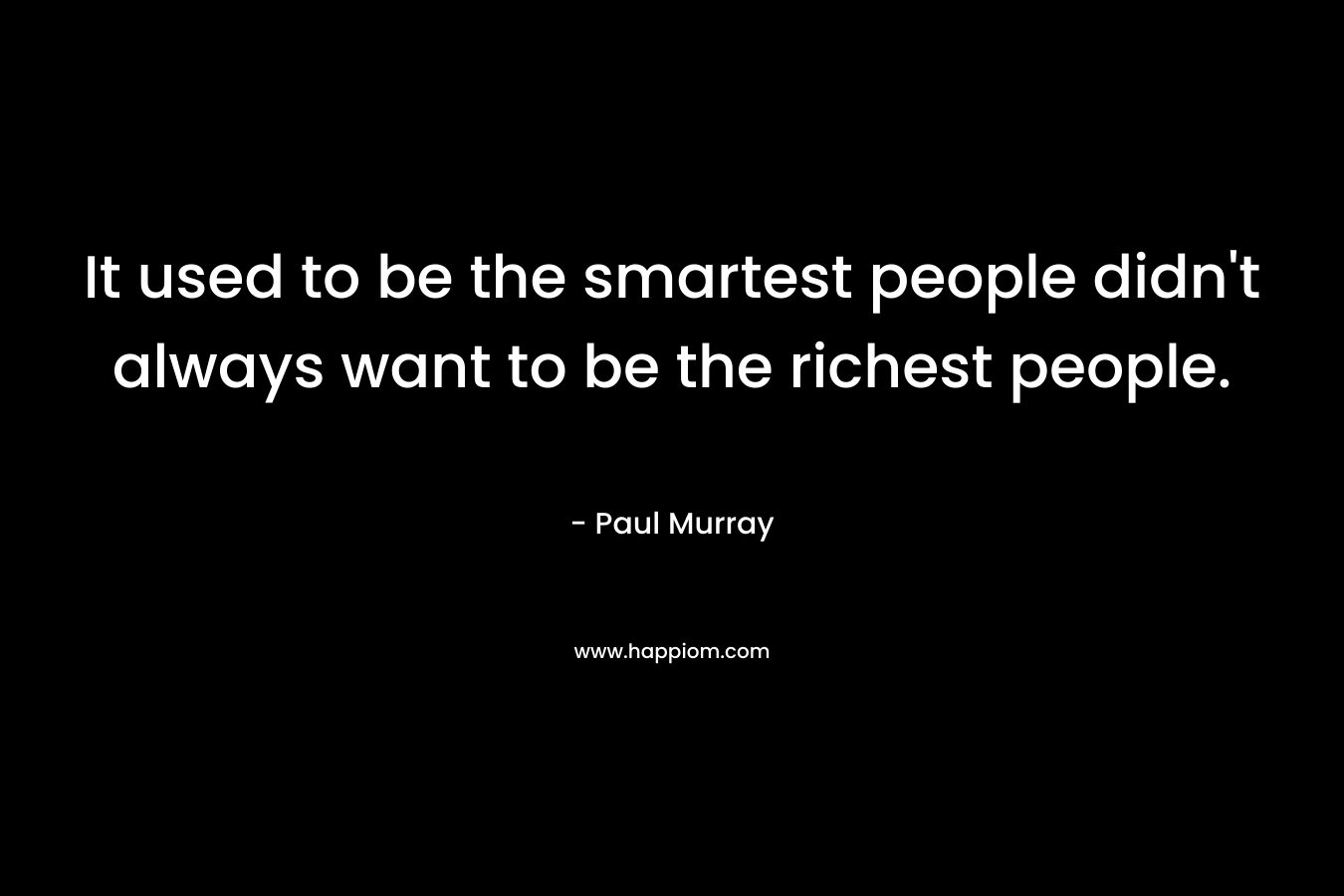 It used to be the smartest people didn’t always want to be the richest people. – Paul Murray
