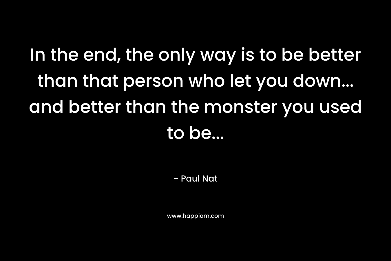 In the end, the only way is to be better than that person who let you down… and better than the monster you used to be… – Paul Nat