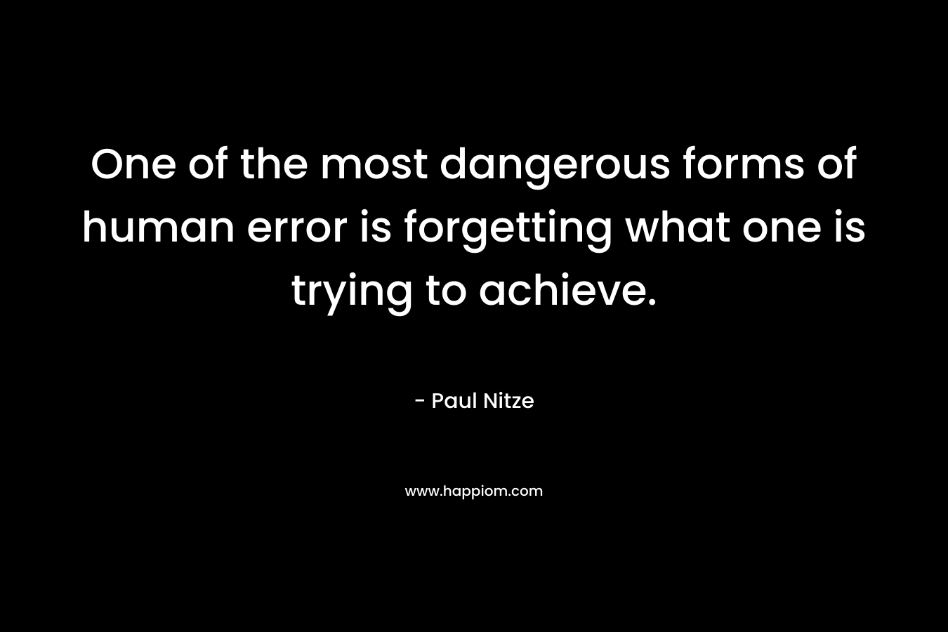 One of the most dangerous forms of human error is forgetting what one is trying to achieve. – Paul Nitze
