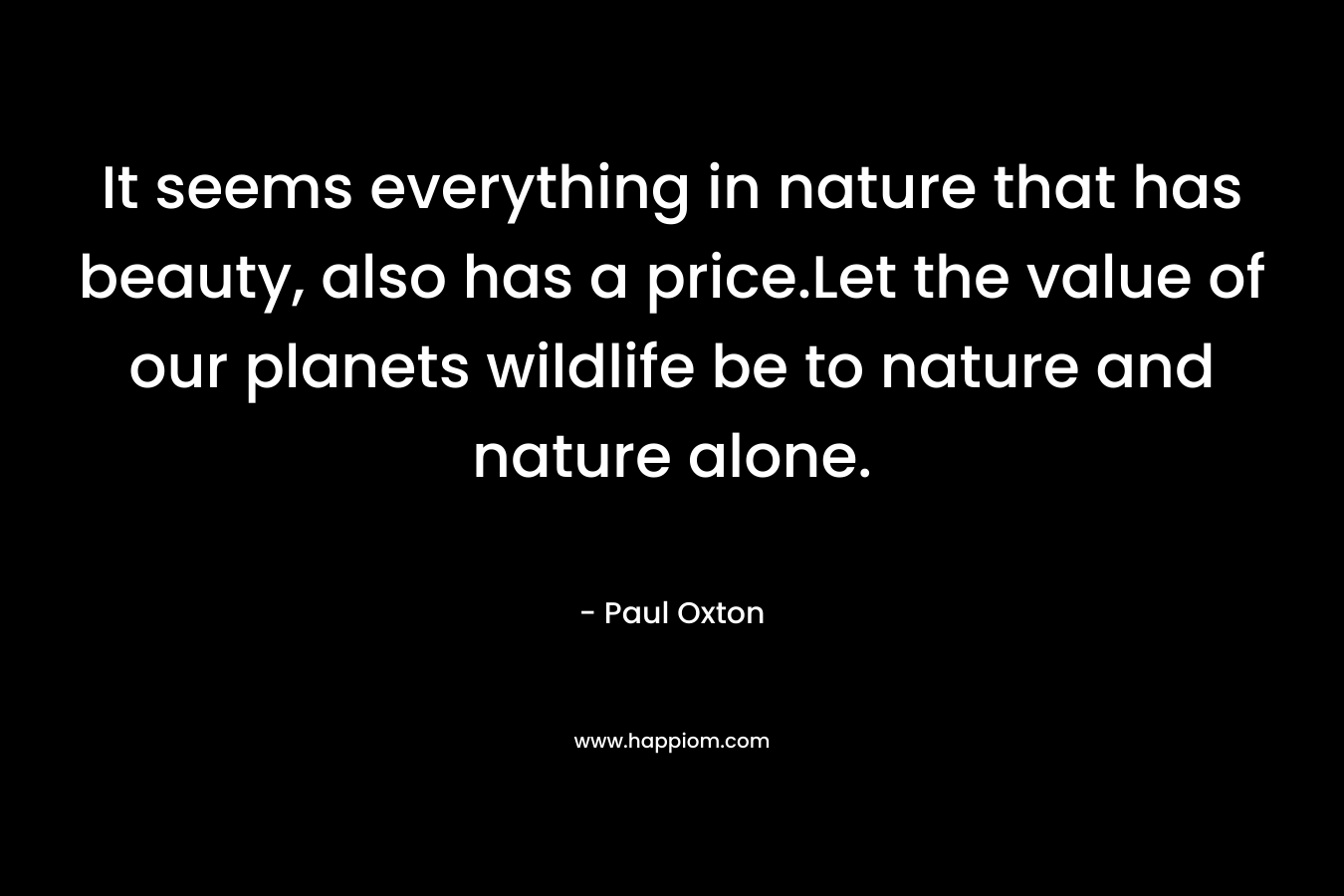 It seems everything in nature that has beauty, also has a price.Let the value of our planets wildlife be to nature and nature alone.
