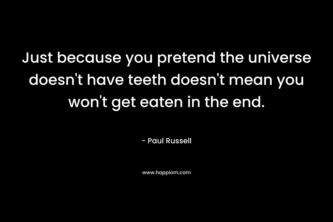 Just because you pretend the universe doesn't have teeth doesn't mean you won't get eaten in the end.