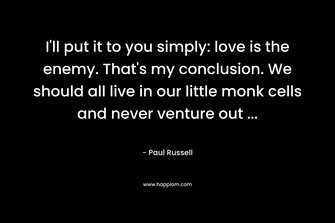 I’ll put it to you simply: love is the enemy. That’s my conclusion. We should all live in our little monk cells and never venture out … – Paul Russell