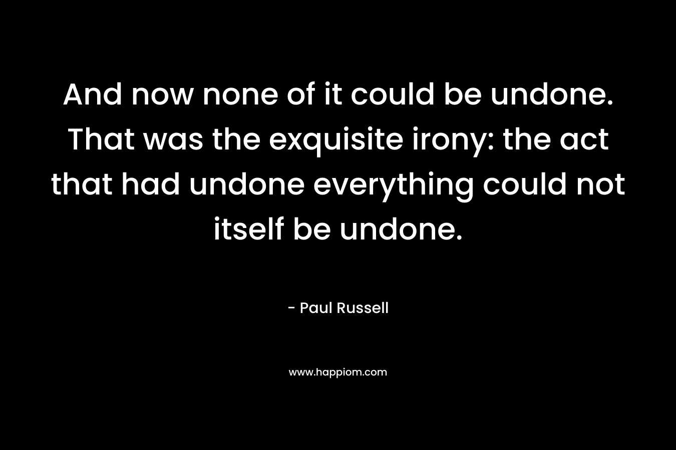 And now none of it could be undone. That was the exquisite irony: the act that had undone everything could not itself be undone. – Paul Russell