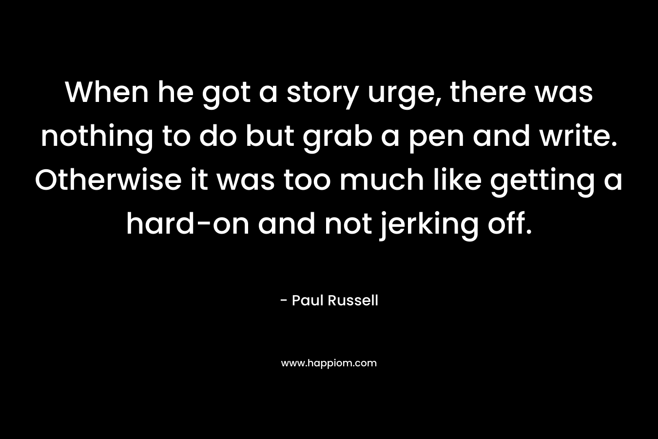 When he got a story urge, there was nothing to do but grab a pen and write. Otherwise it was too much like getting a hard-on and not jerking off. – Paul Russell