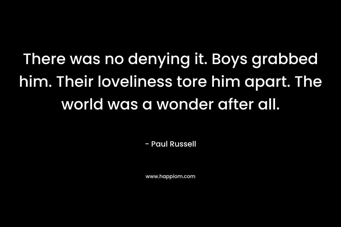 There was no denying it. Boys grabbed him. Their loveliness tore him apart. The world was a wonder after all. – Paul Russell