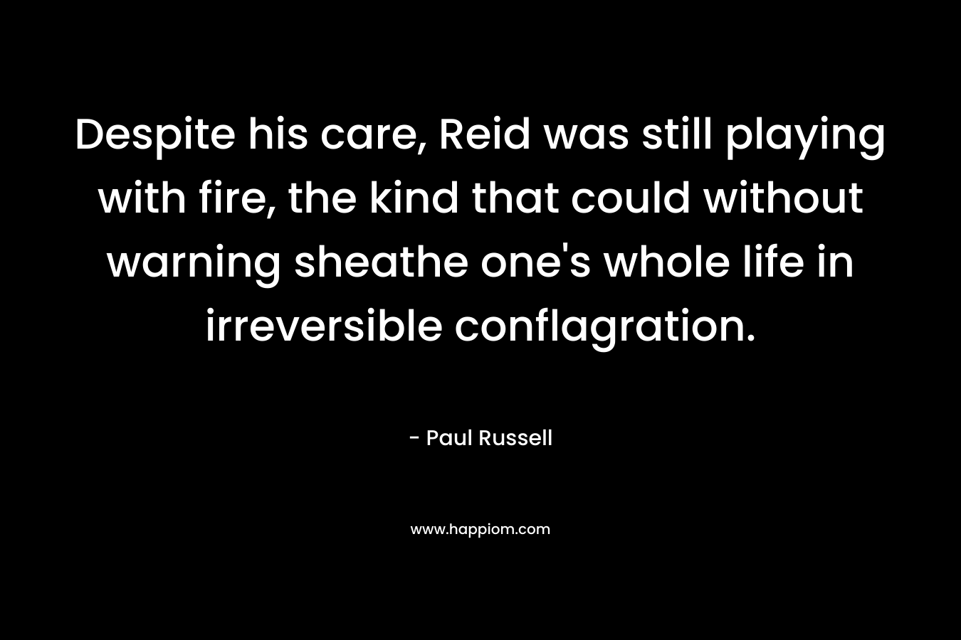 Despite his care, Reid was still playing with fire, the kind that could without warning sheathe one’s whole life in irreversible conflagration. – Paul Russell